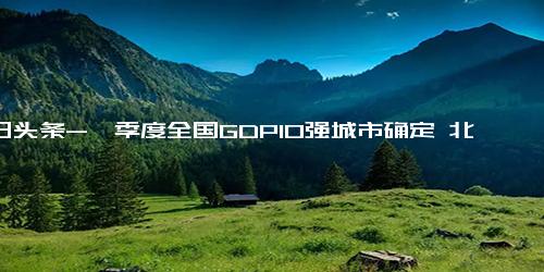 今日头条-一季度全国GDP10强城市确定 北京第2，重庆前5，宁波仅差一个位次